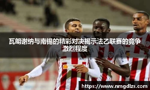 瓦朗谢纳与南锡的精彩对决揭示法乙联赛的竞争激烈程度