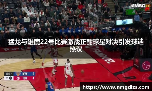 猛龙与雄鹿22号比赛激战正酣球星对决引发球迷热议